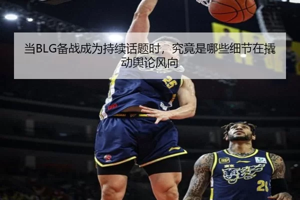 当BLG备战成为持续话题时，究竟是哪些细节在撬动舆论风向